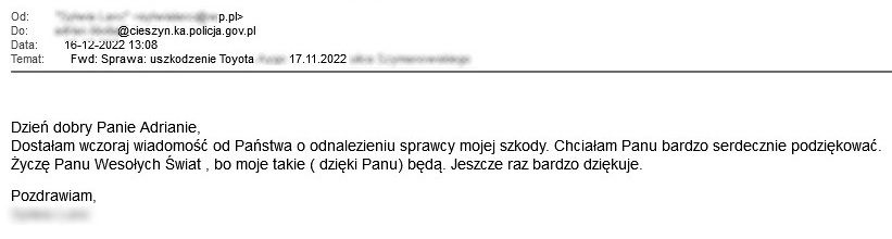 Dzień dobry Panie Adrianie, Dostałam wczoraj wiadomość od Państwa o odnalezieniu sprawcy mojej szkody. Chciałam Panu bardzo serdecznie podziękować. Życzę Panu Wesołych Świat , bo moje takie ( dzięki Panu) będą. Jeszcze raz bardzo dziękuje.  Pozdrawiam, Sylwia Lanc