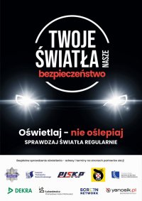 plakat akcji Twoje światła - Nasze bezpieczeństwo. W centralnej części plakatu logo z nazwą akcji, a pod nim światła samochodu. Pod światłami tekst Oświetlaj - nie oślepiaj sprawdzaj światła regularnie. W dolnej części plakatu logo Policji, Instytutu Transportu Samochodowego, Polska Izba Stacji Kontroli Pojazdów, Polski Związek Motorowy, Krajowa Rada Bezpieczeństwa Ruchu Drogowego, firma DEKRA Polska Sp. z o.o., Sieć Badawcza Łukasiewicz - Przemysłowy Instytut Motoryzacji, firma Screen Network S.A. oraz Yanosik.